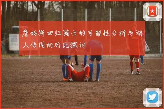 詹姆斯回归骑士的可能性分析与湖人传闻的对比探讨