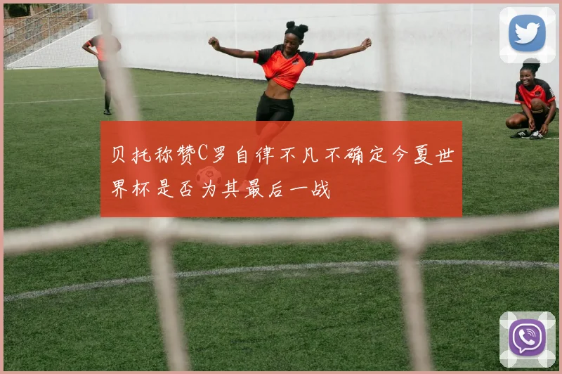 贝托称赞C罗自律不凡不确定今夏世界杯是否为其最后一战