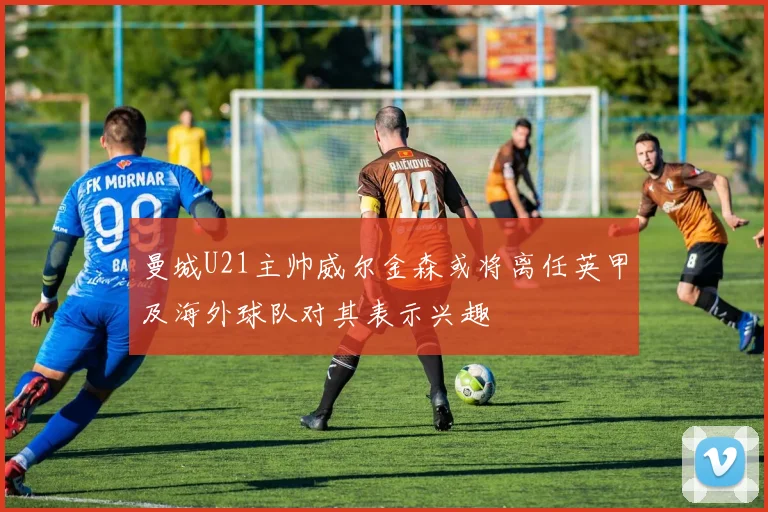 曼城U21主帅威尔金森或将离任英甲及海外球队对其表示兴趣