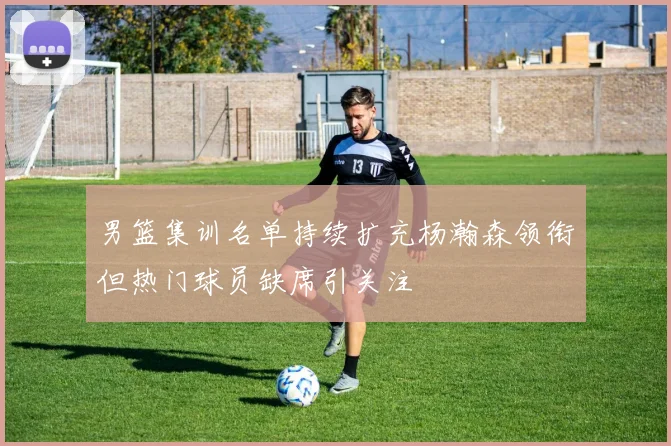 男篮集训名单持续扩充杨瀚森领衔但热门球员缺席引关注