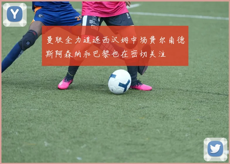 曼联全力追逐西汉姆中场费尔南德斯阿森纳和巴黎也在密切关注