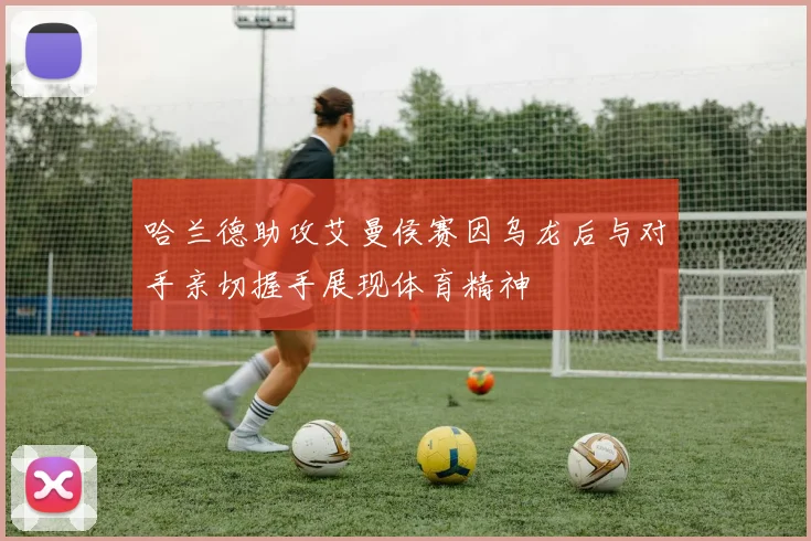 哈兰德助攻艾曼侯赛因乌龙后与对手亲切握手展现体育精神