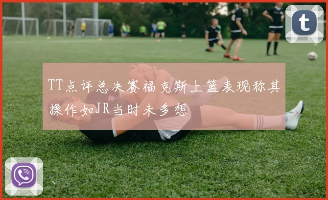 TT点评总决赛福克斯上篮表现称其操作如JR当时未多想