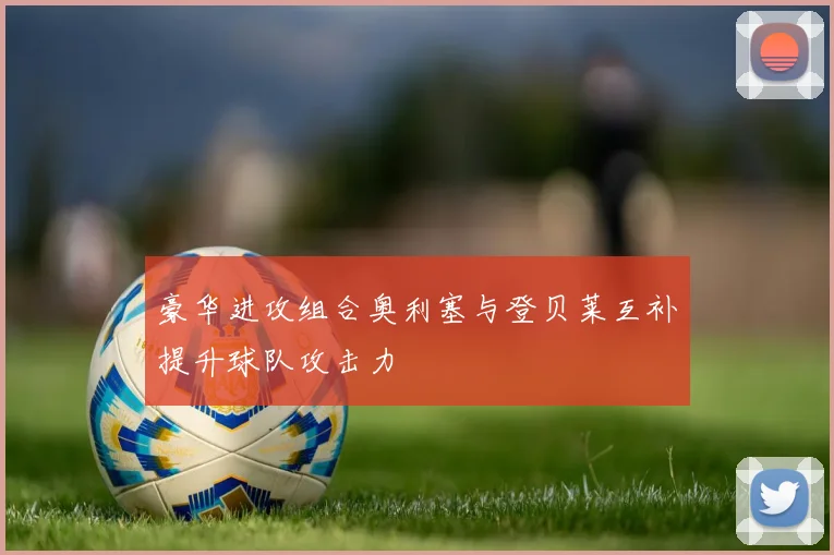 豪华进攻组合奥利塞与登贝莱互补提升球队攻击力