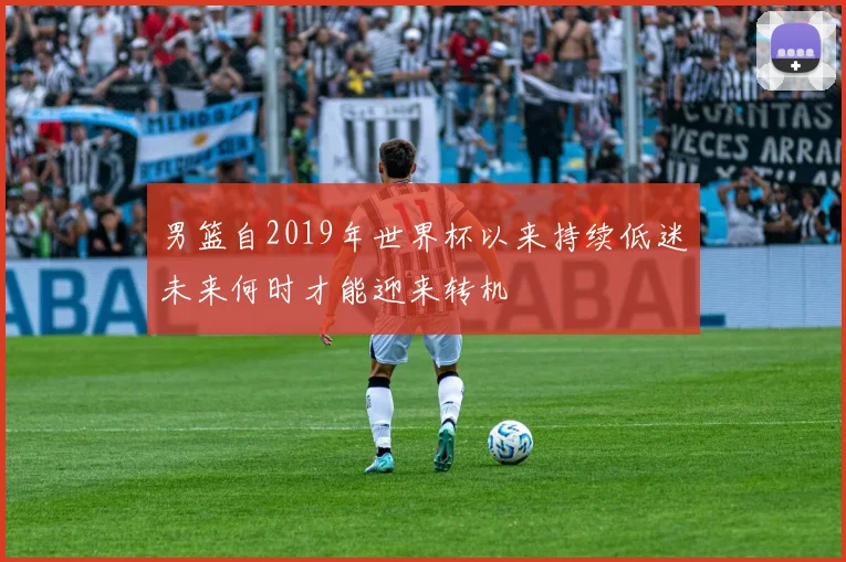 男篮自2019年世界杯以来持续低迷未来何时才能迎来转机