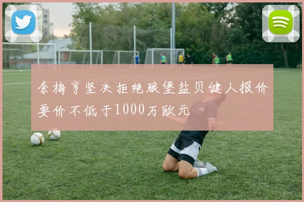 奈梅亨坚决拒绝狼堡盐贝健人报价要价不低于1000万欧元