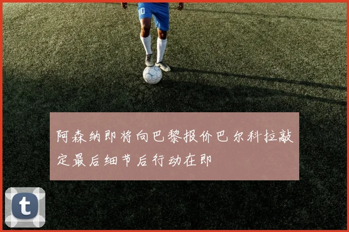 阿森纳即将向巴黎报价巴尔科拉敲定最后细节后行动在即